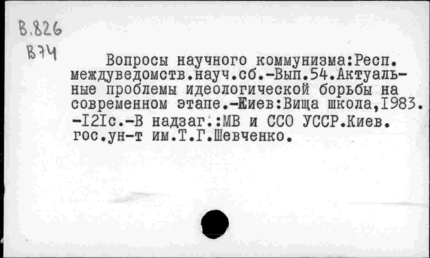 ﻿г.ш
Вопросы научного коммунизма:Респ. междуведомств.науч.сб.-Вып.54.Актуальные проблемы идеологической борьбы на современном этапе.-Киев:Вища школа,1983. -121с.-В надзаг.:МВ и ССО УССР.Киев, гос.ун-т им.Т.Г.Шевченко.